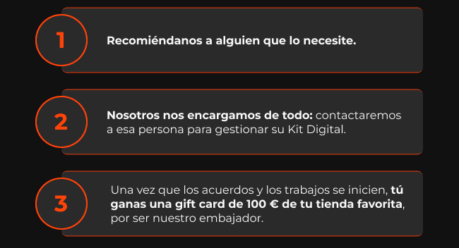 Recomi&eacute;ndanos a alguien que lo necesite. | Nosotros nos encargamos de todo: contactaremos a esa persona para gestionar su Kit Digital. | Una vez que los acuerdos y los trabajos se inicien, t&uacute; ganas una gift card de 100 &euro; de tu tienda favorita, por ser nuestro embajador.