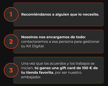 Recomi&eacute;ndanos a alguien que lo necesite. | Nosotros nos encargamos de todo: contactaremos a esa persona para gestionar su Kit Digital. | Una vez que los acuerdos y los trabajos se inicien, t&uacute; ganas una gift card de 100 &euro; de tu tienda favorita, por ser nuestro embajador.